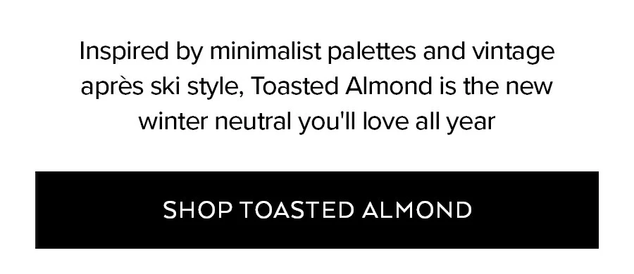 INSPIRED BY MINIMALIST PALETTES AND VINTAGE APRES SKI STYLE, TOASTED ALMOND IS THE NEW WINTER NEUTRAL YOU'LL LOVE ALL YEAR SHOP TOASTED ALMOND