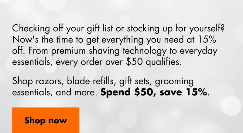 Checking off your gift list or stocking up for yourself? Now's the time to get everything you need at 15% off. From premium shaving technology to everyday essentials, every order over $50 qualifies. Shop razors, blade refills, gift sets, grooming essentials, and more. Spend $50, save 15%. Shop now