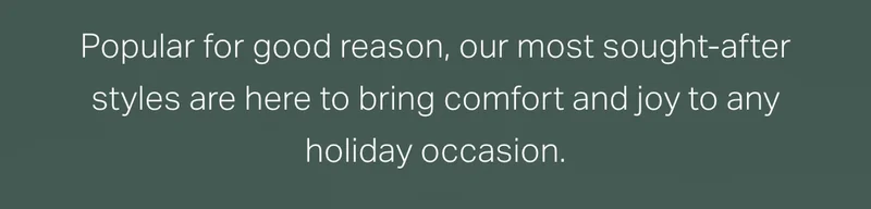 Popular for good reason, our most sought-after styles are here to bring comfort and joy.