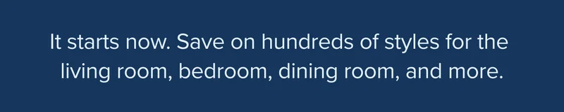 It starts now. Save up to 40% on hundreds of styles for the living room, bedroom, dining room, and more.
