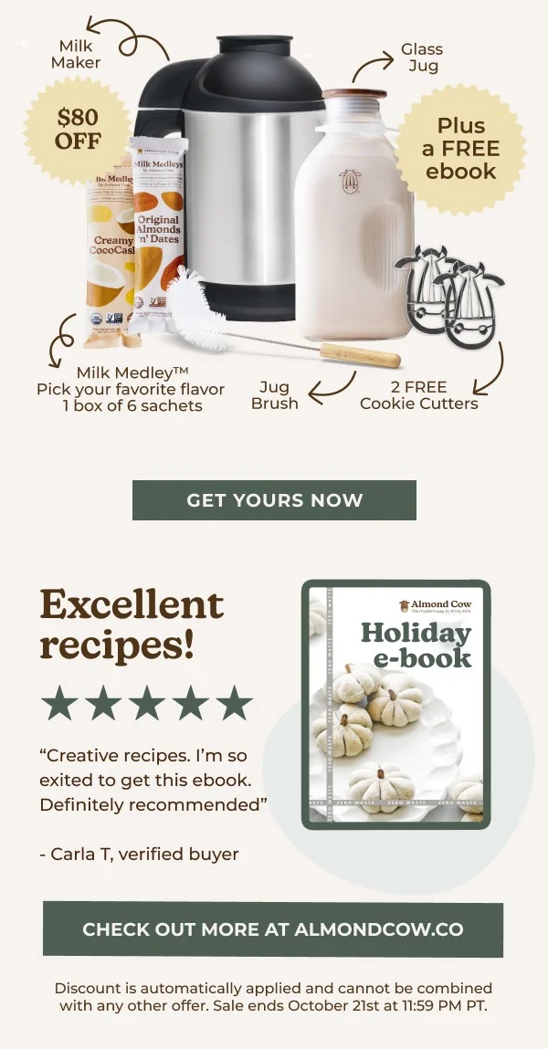 Milk Medleys Original Almonds Creamy 'n' Dates CocoCasl Milk Medley™ Pick your favorite flavor 1 box of 6 sachets Jug Brush GET YOURS NOW Excellent recipes! "Creative recipes. I'm so exited to get this ebook. Definitely recommended" -Carla T, verified buyer Glass Jug Plus a FREE ebook 2 FREE Cookie Cutters Almond Cow The modem way to d Holiday e-book CHECK OUT MORE AT ALMONDCOW.CO Discount is automatically applied and cannot be combined with any other offer. Sale ends October 20th at 11:59 PM PT