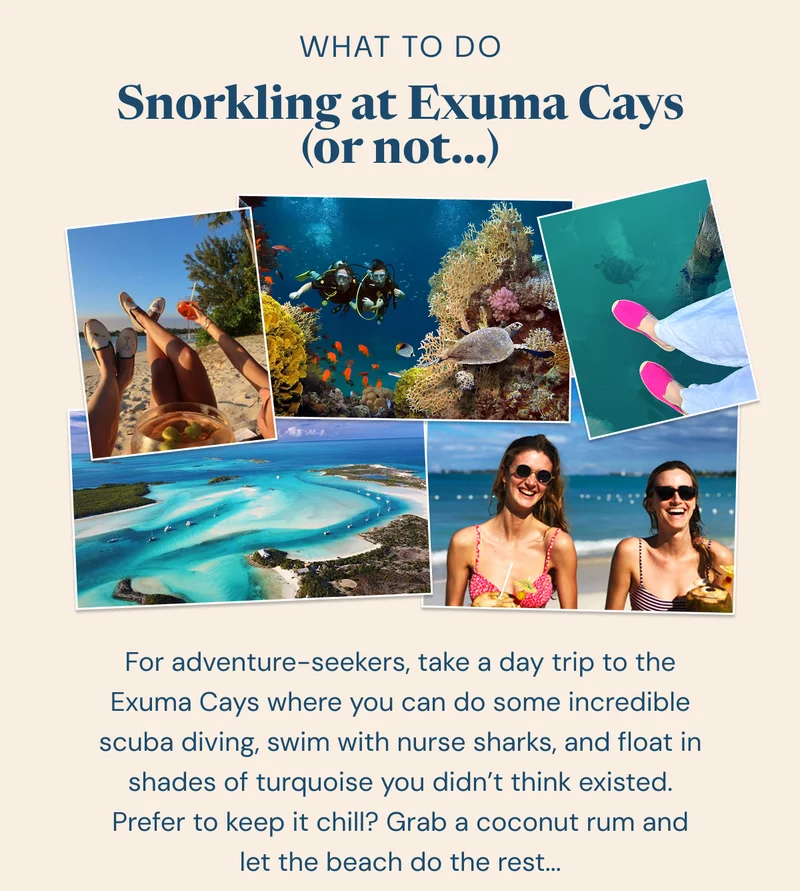 What to Do: Snorkling at Exuma Cays (or not...) For adventure-seekers, take a day trip to the Exuma Cays where you can do some incredible scuba diving, swim with nurse sharks, and float in shades of turquoise you didn’t think existed. Prefer to keep it chill? Grab a coconut rum and let the beach do the rest...
