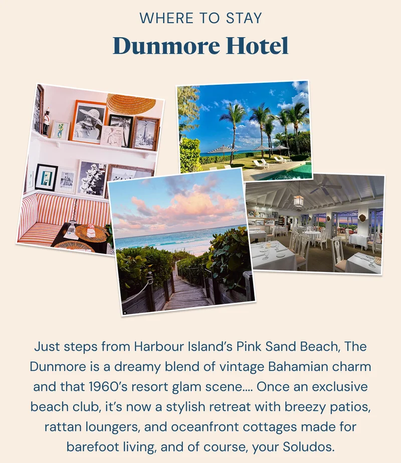 Where to Stay: Dunmore Hotel. Just steps from Harbour Island’s Pink Sand Beach, The Dunmore is a dreamy blend of vintage Bahamian charm and that 1960’s resort glam scene.... Once an exclusive beach club, it’s now a stylish retreat with breezy patios, rattan loungers, and oceanfront cottages made for barefoot living, and of course, your Soludos.