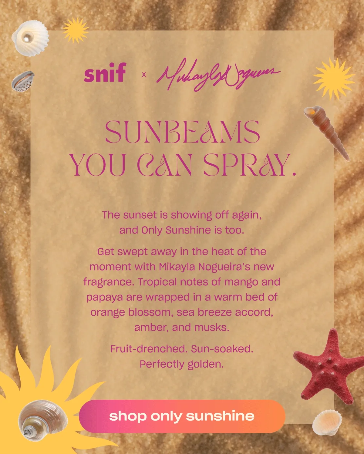 The sunset is showing off again, and Only Sunshine is too.  Get swept away in the heat of the moment with Mikayla Nogueira’s new fragrance. Tropical notes of mango and papaya are wrapped in a warm bed of orange blossom, sea breeze accord, amber, and musks.  Fruit-drenched. Sun-soaked. Perfectly golden.