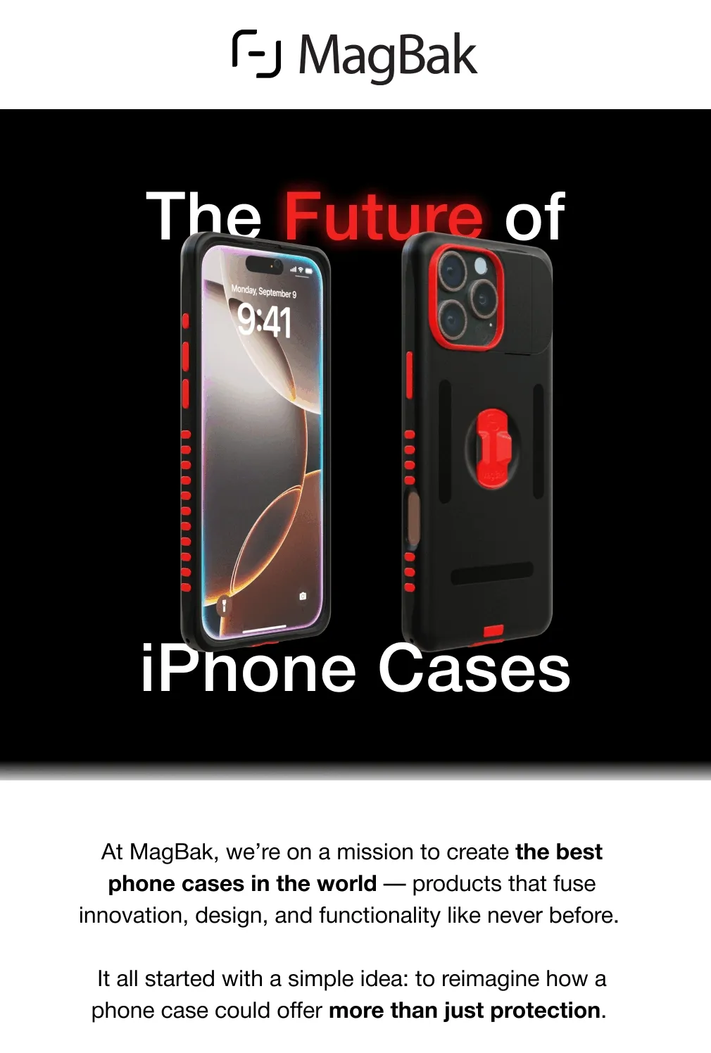 The Future of Future iPhone Cases At MagBak, we’re on a mission to create the best phone cases in the world — products that fuse innovation, design, and functionality like never before.  It all started with a simple idea: to reimagine how a phone case could offer more than just protection.