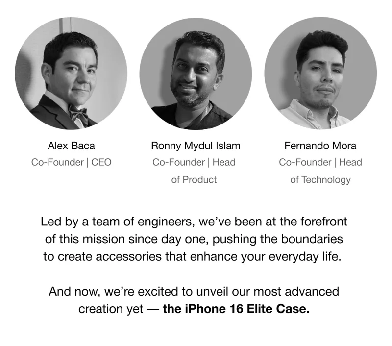 Co-Founder | CEO Alex Baca Ronny Mydul Islam Co-Founder | Head of Product Fernando Mora Co-Founder | Head of Technology Led by a team of engineers, we’ve been at the forefront of this mission since day one, pushing the boundaries to create accessories that enhance your everyday life.  And now, we’re excited to unveil our most advanced creation yet — the iPhone 16 Elite Case.