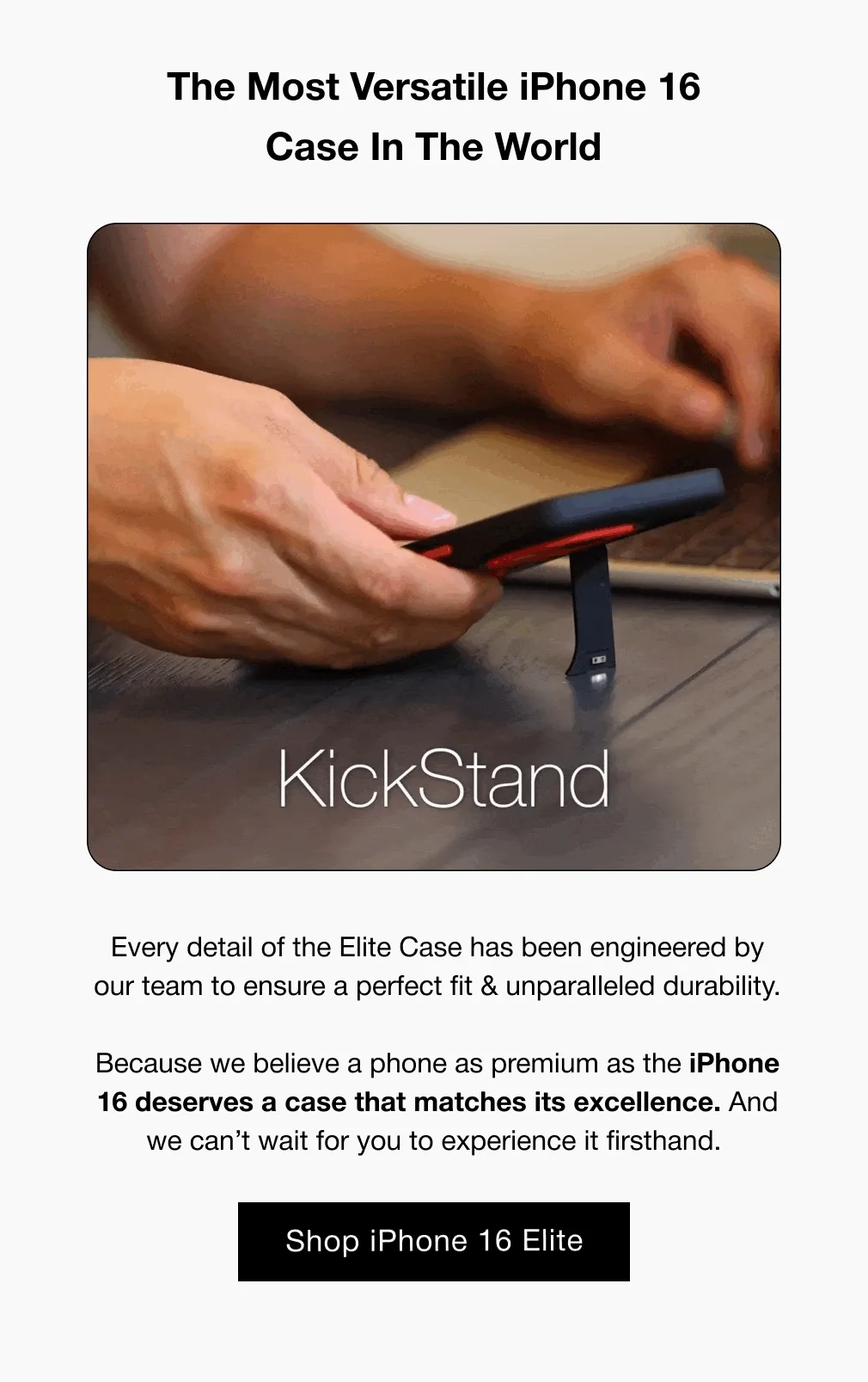 The Most Versatile iPhone 16 Case In The World Every detail of the Elite Case has been engineered by our team to ensure a perfect fit & unparalleled durability.  Because we believe a phone as premium as the iPhone 16 deserves a case that matches its excellence. And we can’t wait for you to experience it firsthand.