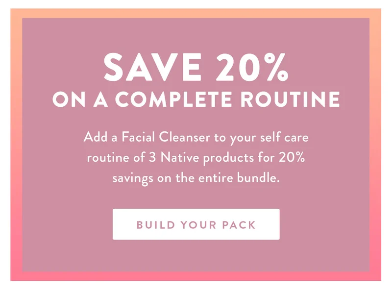 Save 20% on a Complete Routine | Add a Facial Cleanser to your self care routine of 3 Native products for 20% savings on the entire bundle. | BUILD YOUR PACK