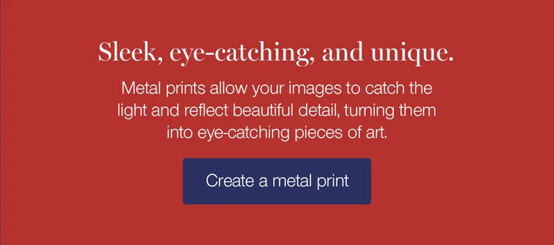Sleek, eye-catching, and unique. Metal prints allow your images to catch the light and reflect beautiful detail, turning them into eye-catching pieces of art.