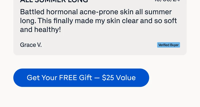 "Battled hormonal acne-prone skin all summer long. This finally made my skin clear and so soft and healthy." Grave V., Verified Buyer