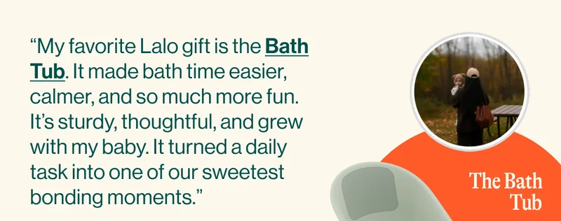 “My favorite Lalo gift is the Bath Tub. It made bath time easier, calmer, and so much more fun. It’s sturdy, thoughtful, and grew with my baby. It turned a daily task into one of our sweetest bonding moments.”