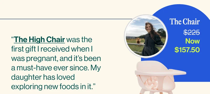 “The High Chair was the first gift I received when I was pregnant, and it’s been a must-have ever since. My daughter has loved exploring new foods in it.”