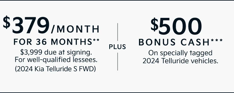 $379/MONTH FOR 36 MONTHS** $3,999 due at signing. For well-qualified lessees. (2024 Kia Telluride S FWD) |PLUS| $500 BONUS CASH*** On specially tagged 2024 Telluride vehicles.