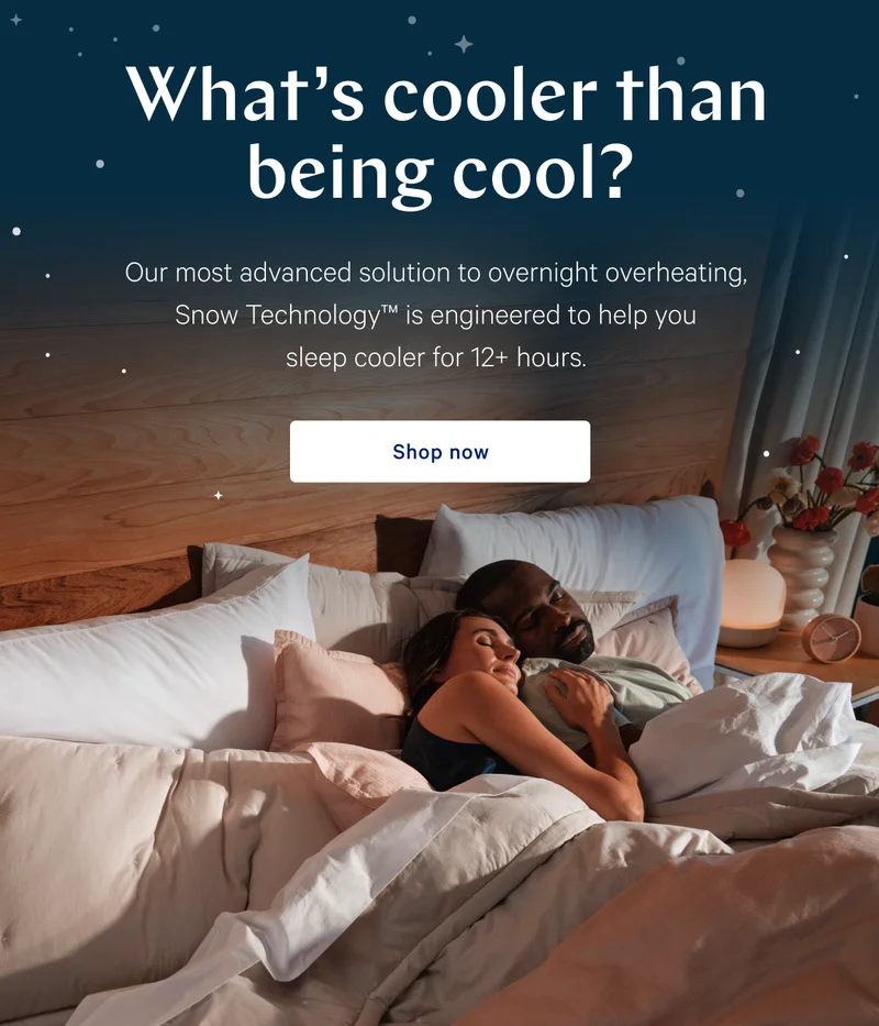 What’s cooler than being cool? >> Our most advanced solution to overnight overheating, Snow Technology™ is engineered to help you sleep cooler for 12+ hours. >> Shop now >>