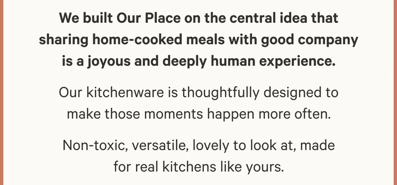 We built Our Place on the central idea that sharing home-cooked meals with good company is a joyous and deeply human experience. Our kitchenware is thoughtfully designed to make those moments happen more often. Non-toxic, versatile, lovely to look at, made for real kitchens like yours.
