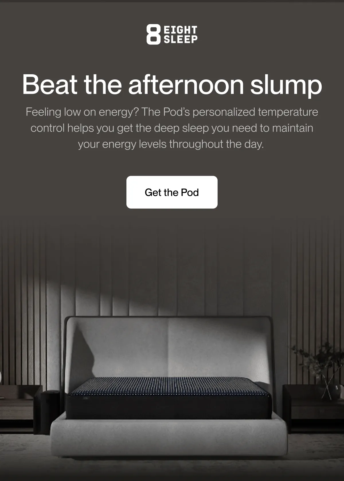 Beat the afternoon slump | Feeling low on energy? The Pod’s personalized temperature control helps you get the deep sleep you need to maintain your energy levels throughout the day.