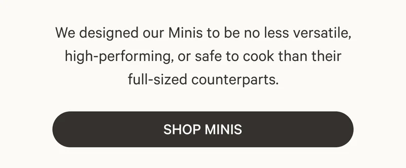 We designed our Minis to be no less versatile, high-performing, or safe to cook than their full-sized counterparts. Shop Minis