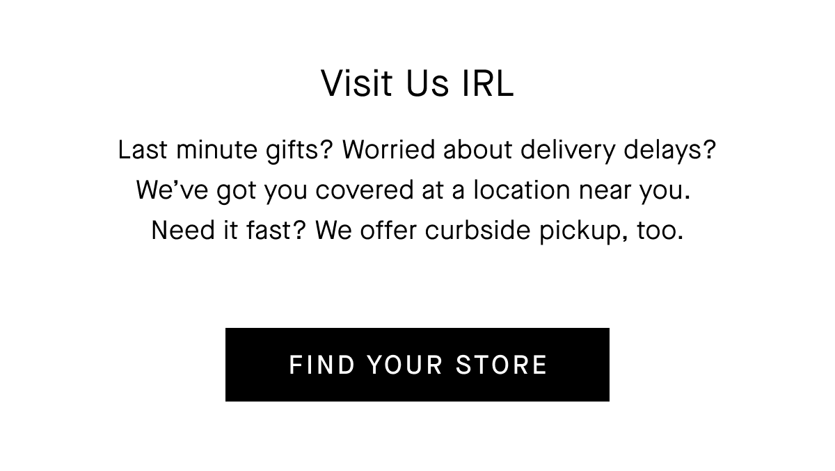 Last minute gifts? Worried about delivery delays? We’ve got you covered at a location near you.&nbsp;Need it fast? We offer curbside pickup, too. [FIND YOUR STORE]