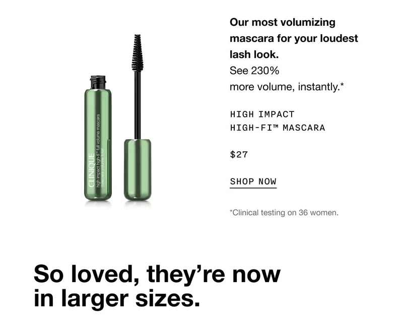 Our most volumizing mascara for your loudest lash look. See 230% more volume, instantly.* High Impact High-Fi™ Mascara $27 SHOP NOW *Clinical testing on 36 women. So loved, they’re now in larger sizes.