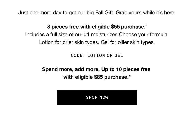 Just one more day to get our big Fall Gift. Grab yours while it’s here. 8 pieces free with eligible $55 purchase.* Includes a full size of our #1 moisturizer. Choose your formula. Lotion for drier skin types. Gel for oilier skin types. CODE: LOTION or GEL Spend more, add more. Up to 10 pieces free with eligible $85 purchase.* SHOP NOW