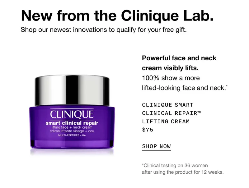New from the Clinique Lab. Shop our newest innovations to qualify for your free gift. Powerful face and neck cream visibly lifts.100% show a more lifted-looking face and neck.* Clinique Smart Clinical Repair™ Lifting Cream $75 SHOP NOW *Clinical testing on 36 women after using the product for 12 weeks.