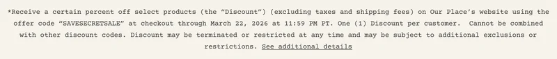 *Receive a certain percent off select products (the “Discount”) (excluding taxes and shipping fees) on Our Place’s website using the offer code “SAVESECRETSALE” at checkout through March 22, 2026 at 11:59 PM PT. One (1) Discount per customer.&nbsp; Cannot be combined with other discount codes. Discount may be terminated or restricted at any time and may be subject to additional exclusions or restrictions. See additional details