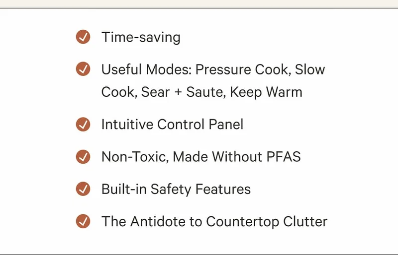 Time-saving | Useful Modes: Pressure Cook, Slow Cook, Sear + Saute, Keep Warm | Intuitive Control Panel&nbsp;| Non-Toxic, Made Without PFAS | Built-in Safety Features | The Antidote to Countertop Clutter