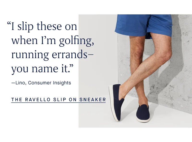 βI slip these on when Iβm golfing, running errandsβyou name it.β -Lino, Consumer Insights THE RAVELLO SLIP ON SNEAKER βI slip these on when Iβm golfing, running errandsβyou name it.β -Lino, Consumer Insights THE RAVELLO SLIP ON SNEAKER