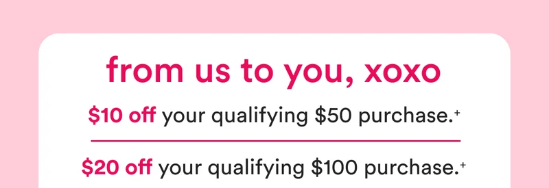 From us to you, xoxo | $10 off your qualifying $50 purchase | $20 off your qualifying $100 purchase
