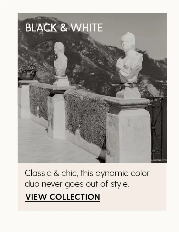 Black & White | Classic & chic, this dynamic color duo never goes out of style. | View Collection
