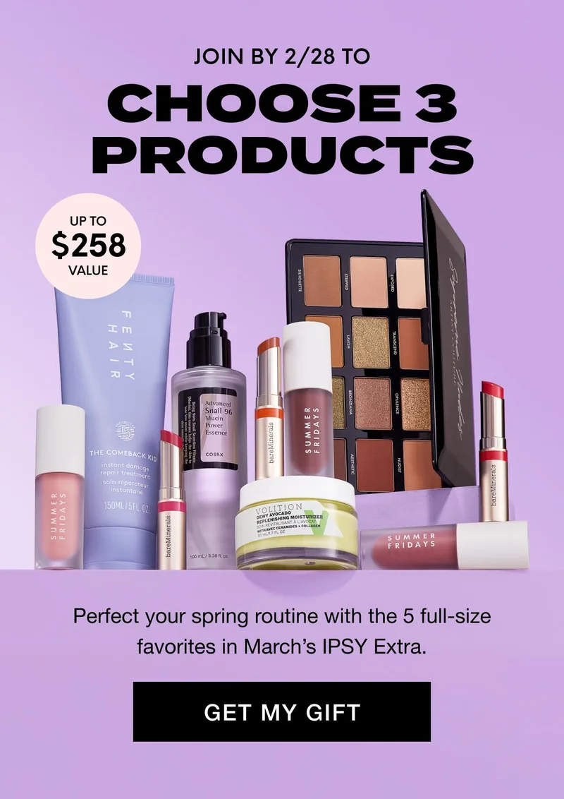 JOIN BY 2/28 TO CHOOSE 3 PRODUCTS - UP TO $258 value - Perfect your spring routine with the 5 full-size favorites in March’s IPSY Extra. GET MY GIFT