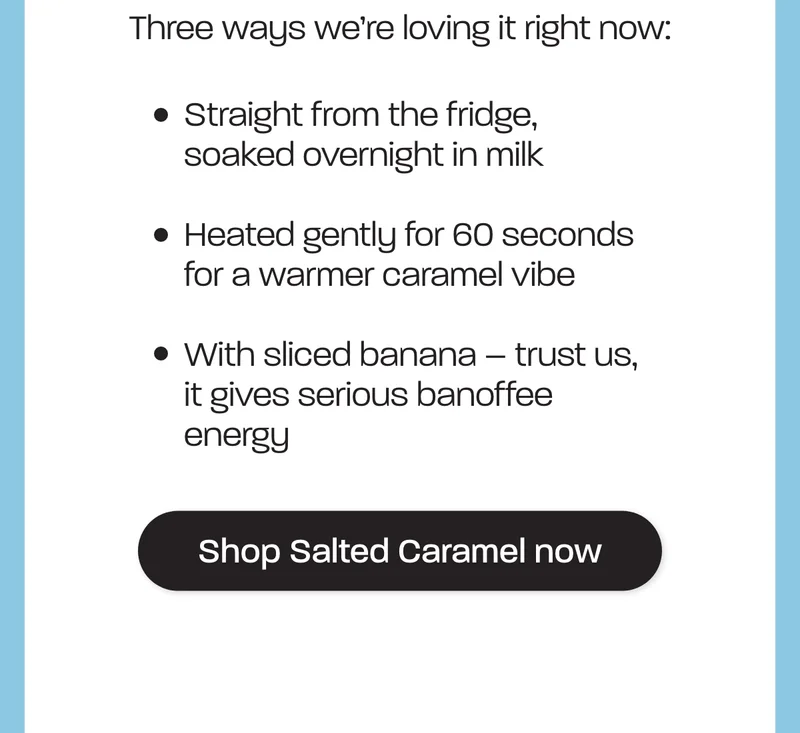 Three ways we’re loving it right now:  - Straight from the fridge, soaked overnight in milk - Heated gently for 60 seconds for a warmer caramel vibe - With sliced banana – trust us, it gives serious banoffee energy