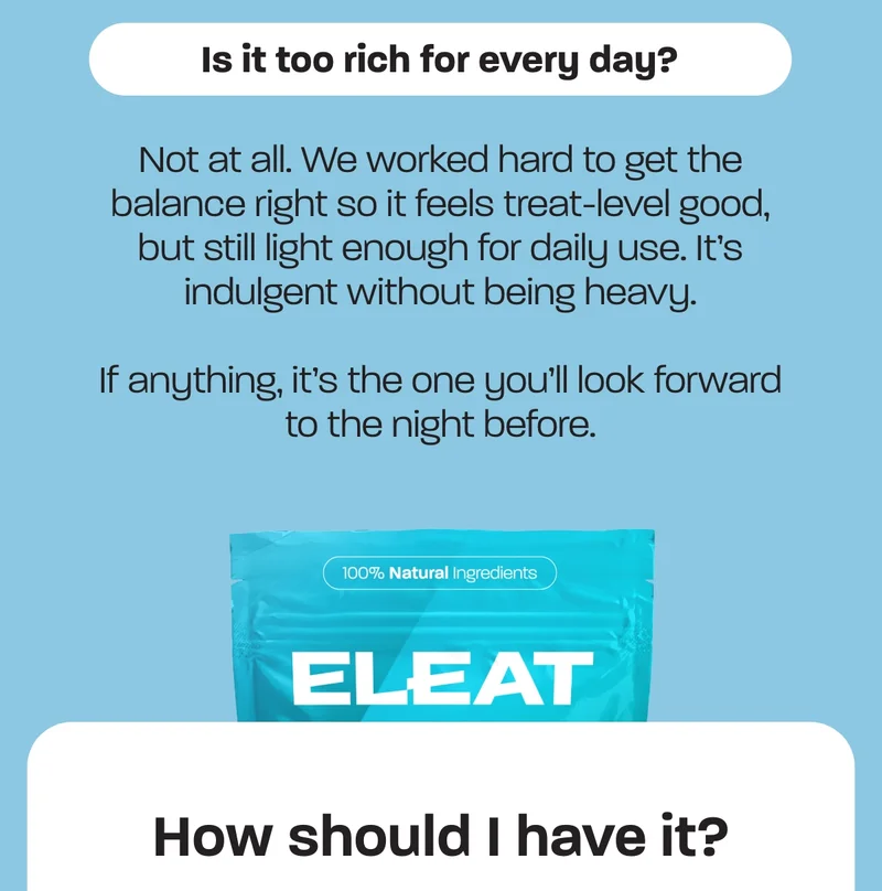 Not at all. We worked hard to get the balance right so it feels treat-level good, but still light enough for daily use. It’s indulgent without being heavy.  If anything, it’s the one you’ll look forward to the night before.