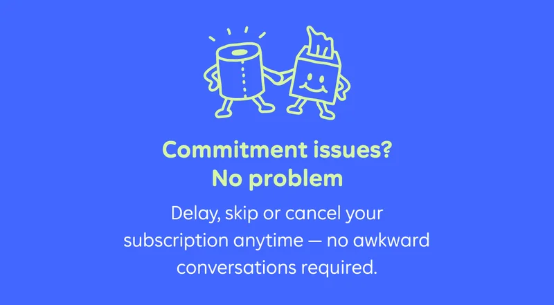 Commitment issues? No problem. Pause, skip or cancel your subscription anytime — no awkward conversations required.