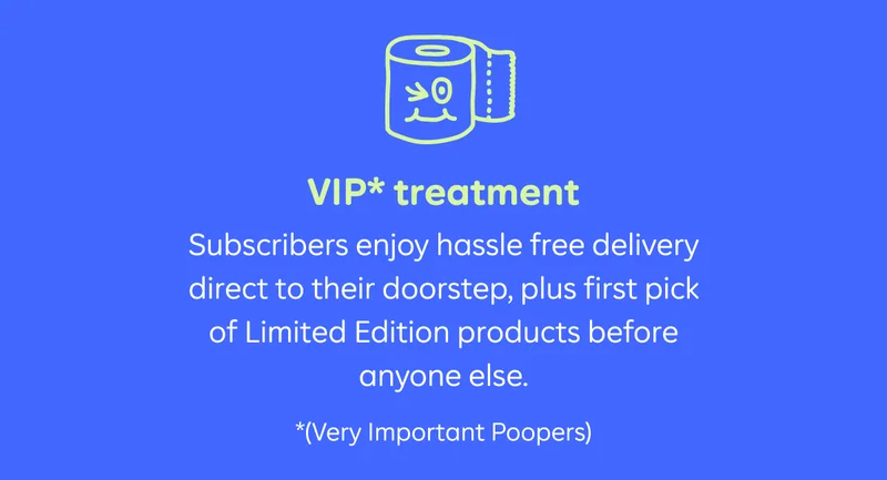 VIP* treatment. Subscribers enjoy hassle free delivery direct to their doorstep, plus first pick of Limited Edition products before anyone else.  *(Very important Poopers)