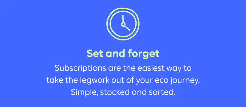 Set and forget. Subscriptions are the easiest way to take the legwork out of your eco journey. Simple, stocked and sorted.