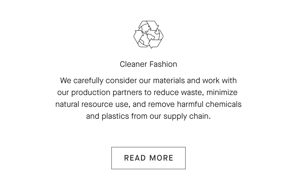 Cleaner Fashion We carefully consider our materials and work with our production partners to reduce waste, minimize natural resource use, and remove harmful chemicals and plastics from our supply chain. [READ MORE]