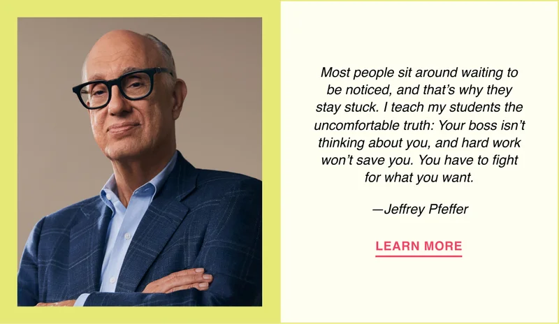 Most people sit around waiting to be noticed, and that’s why they stay stuck. I teach my students the uncomfortable truth: Your boss isn’t thinking about you, and hard work won’t save you. You have to fight for what you want. —Jeffrey Pfeffer