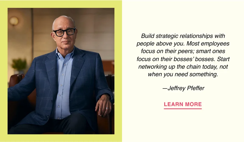 Build strategic relationships with people above you. Most employees focus on their peers; smart ones focus on their bosses’ bosses. Start networking up the chain today, not when you need something. —Jeffrey Pfeffer