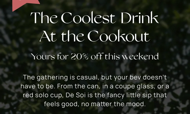 20% off | The Coolest Drink At the Cookout  | The gathering is casual, but your bev doesn't have to be. From the can, in a coupe glass, or a red solo cup, De Soi is the fancy little sip that feels good, no matter the mood.  |  Shop 20% Off |  Discount automatically applied. Not valid on subscriptions.