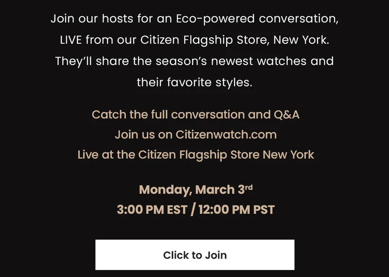 Join our hosts for an Eco-powered conversation, LIVE from our  Citizen Flagship Store, New York. They’ll share the season’s newest  watches and their favorite styles.   Catch the full conversation and Q&A Join us on Citizenwatch.com Live at the Citizen Flagship Store New York  Monday, March 3rd 3:00 pm EST / 12:00 pm PST CLICK TO JOIN