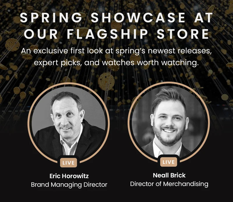 Spring Showcase at our Flagship Store — An exclusive first look at spring’s newest releases,  expert picks, and watches worth watching. (Hosts: Eric Horowitz Brand Managing Director /  Neall Brick Director of Merchandising