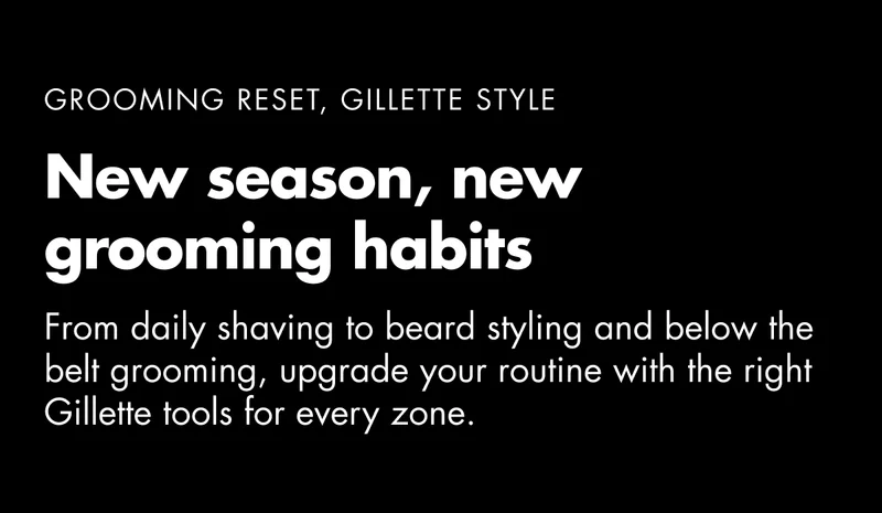GROOMING RESET, GILLETTE STYLE. New season, new grooming habits. From daily shaving to beard styling and below the belt grooming, upgrade your routine with the right Gillette tools for every zone. GROOMING RESET, GILLETTE STYLE. New season, new grooming habits. From daily shaving to beard styling and below the belt grooming, upgrade your routine with the right Gillette tools for every zone.