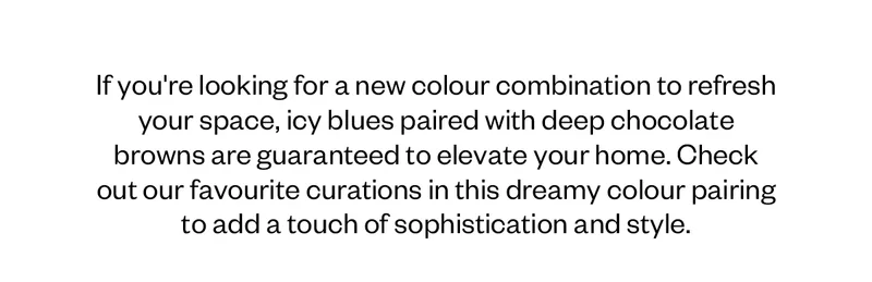 If you're looking for a new colour combination to refresh your space, icy blues paired with deep chocolate browns are guaranteed to elevate your home. Check out a few of our favourites in this dreamy colour pairing to add a touch of sophistication and style.