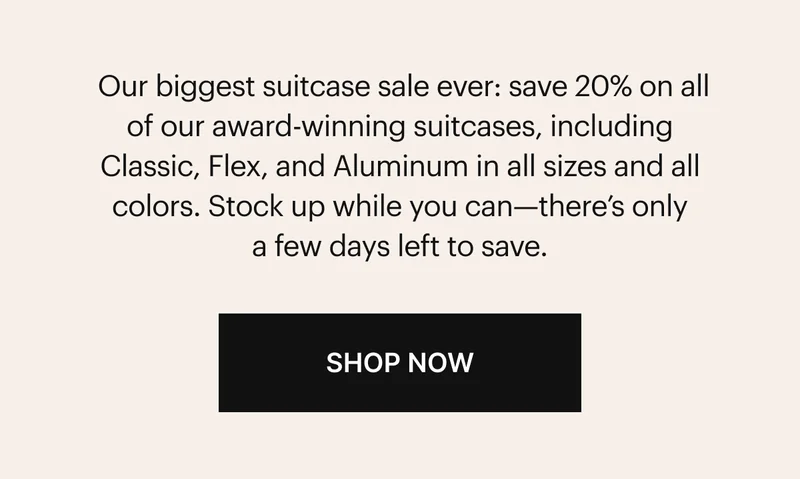 Our biggest suitcase sale ever: save 20% on all of our award-winning suitcases, including Classic, Flex, and Aluminum in all sizes and all colors. Stock up while you can—there’s only a few days left to save. SHOP NOW