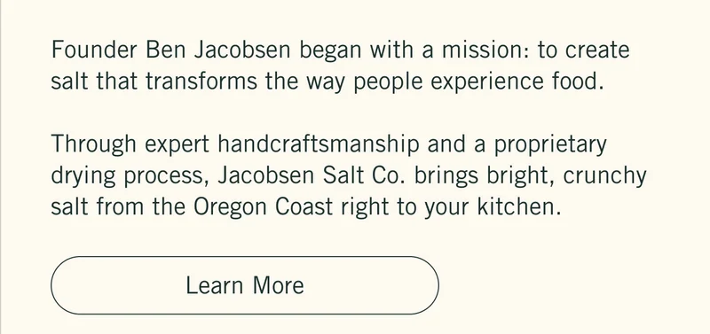 Founder Ben Jacobsen began with a mission: to create salt that transforms the way people experience food.  Through expert handcraftsmanship and a proprietary drying process, Jacobsen Salt Co. brings bright, crunchy salt from the Oregon Coast right to your kitchen. Learn more.