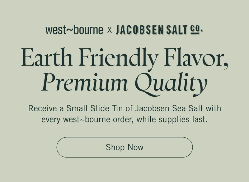 west~bourne x Jacobsen Salt. Earth Friendly Flavor, Premium Quality. Receive a Small Slide Tin of Jacobsen Sea Salt with every west~bourne order, while supplies last. Shop Now.