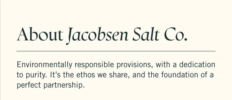 About Jacobsen Salt Co.  Environmentally responsible provisions, with a dedication to purity. It’s the ethos we share, and the foundation of a perfect partnership.