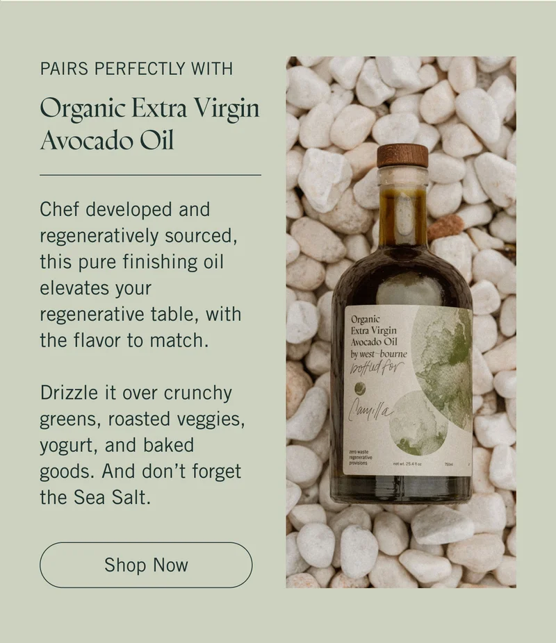 Pairs Perfectly With ~ Organic Extra Virgin Avocado Oil  Chef developed and regeneratively sourced, this pure finishing oil elevates your regenerative table, with the flavor to match.   Drizzle it over crunchy greens, roasted veggies, yogurt, and baked goods. And don’t forget the Sea Salt. Shop Now.