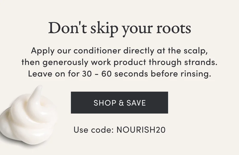Don't skip your roots | Apply our conditioner directly at the scalp, then generously work product through strands. Leave on for 30 - 60 seconds before rinsing. | Shop & save | Use code: NOURISH20